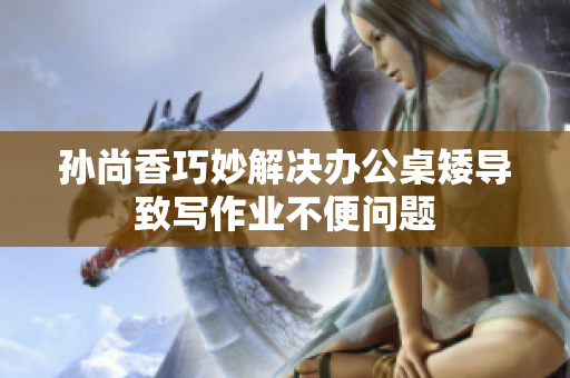 孙尚香巧妙解决办公桌矮导致写作业不便问题