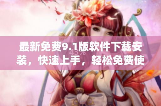 最新免费9.1版软件下载安装，快速上手，轻松免费使用！)