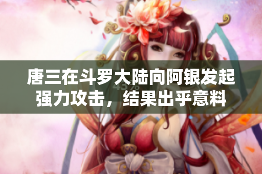 唐三在斗罗大陆向阿银发起强力攻击，结果出乎意料