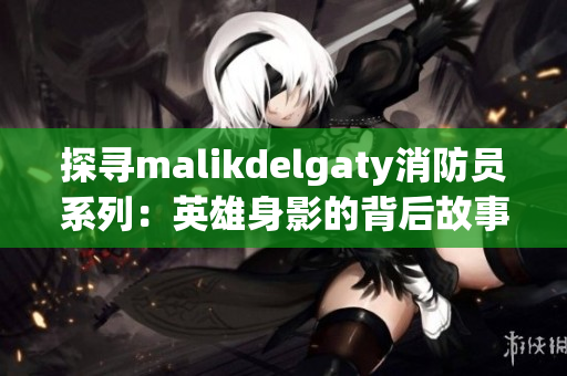 探寻malikdelgaty消防员系列：英雄身影的背后故事