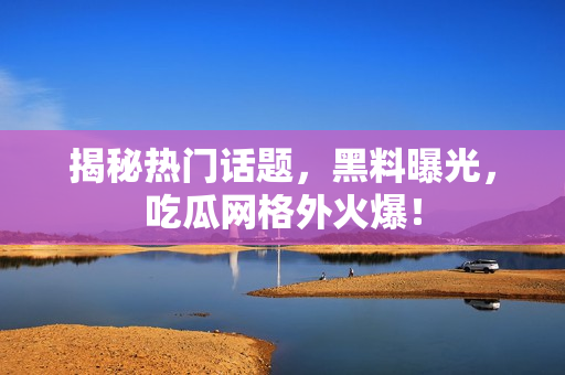 揭秘热门话题，黑料曝光，吃瓜网格外火爆！