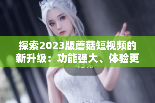 探索2023版蘑菇短视频的新升级：功能强大、体验更流畅