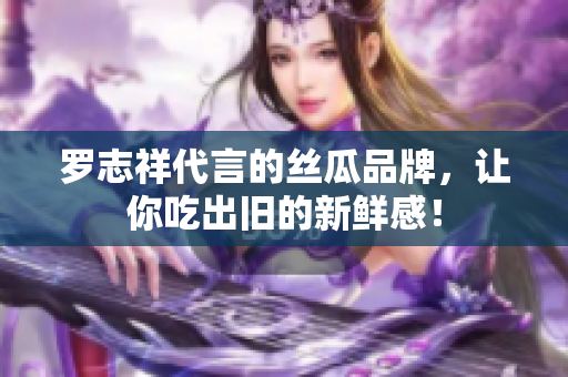 罗志祥代言的丝瓜品牌，让你吃出旧的新鲜感！