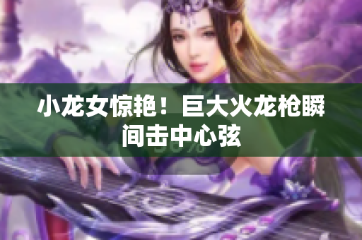 小龙女惊艳！巨大火龙枪瞬间击中心弦