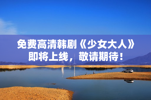 免费高清韩剧《少女大人》即将上线，敬请期待！