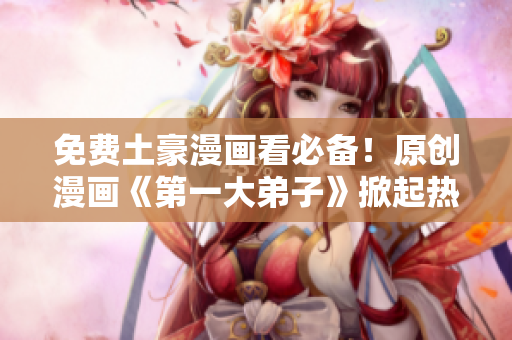 免费土豪漫画看必备！原创漫画《第一大弟子》掀起热潮