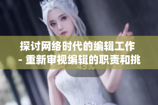 探讨网络时代的编辑工作 - 重新审视编辑的职责和挑战)