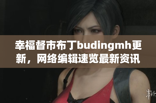幸福督市布丁budingmh更新，网络编辑速览最新资讯