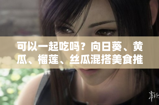 可以一起吃吗？向日葵、黄瓜、榴莲、丝瓜混搭美食推荐！