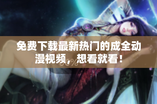 免费下载最新热门的成全动漫视频，想看就看！