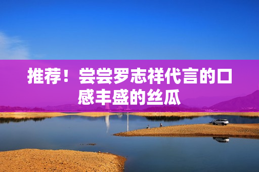 推荐！尝尝罗志祥代言的口感丰盛的丝瓜