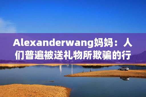 Alexanderwang妈妈：人们普遍被送礼物所欺骗的行为