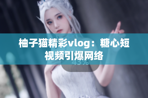 柚子猫精彩vlog：糖心短视频引爆网络