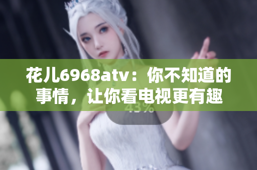花儿6968atv：你不知道的事情，让你看电视更有趣