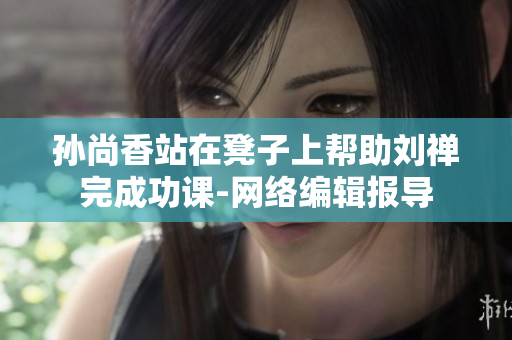 孙尚香站在凳子上帮助刘禅完成功课-网络编辑报导