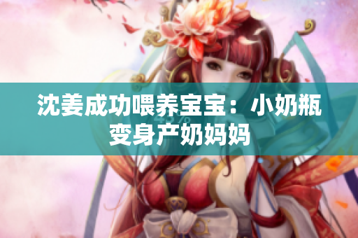 沈姜成功喂养宝宝：小奶瓶变身产奶妈妈