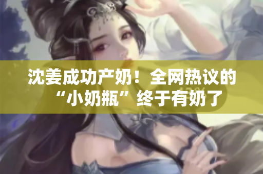 沈姜成功产奶！全网热议的“小奶瓶”终于有奶了