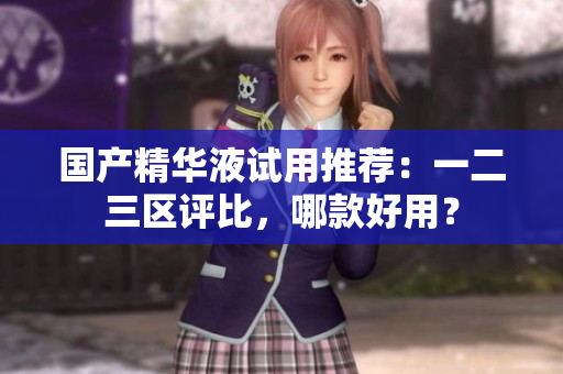 国产精华液试用推荐：一二三区评比，哪款好用？