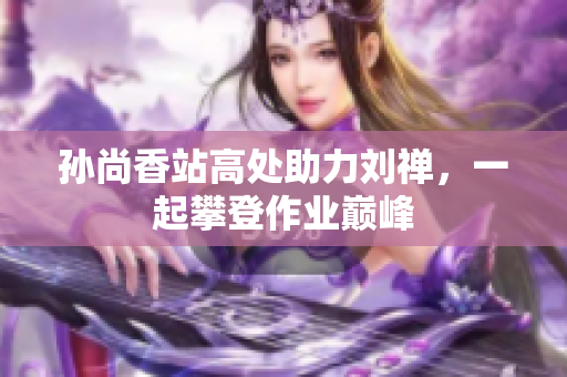 孙尚香站高处助力刘禅，一起攀登作业巅峰