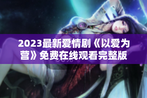 2023最新爱情剧《以爱为营》免费在线观看完整版