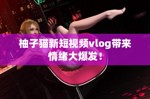 柚子猫新短视频vlog带来情绪大爆发！