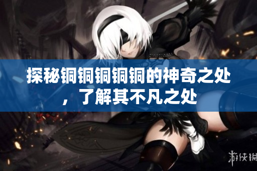 探秘铜铜铜铜铜的神奇之处，了解其不凡之处