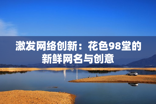 激发网络创新：花色98堂的新鲜网名与创意