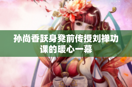 孙尚香跃身凳前传授刘禅功课的暖心一幕