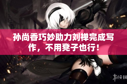 孙尚香巧妙助力刘禅完成写作，不用凳子也行！