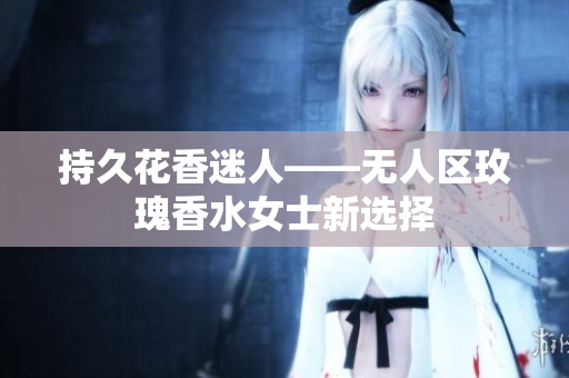 持久花香迷人——无人区玫瑰香水女士新选择