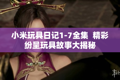 小米玩具日记1-7全集  精彩纷呈玩具故事大揭秘