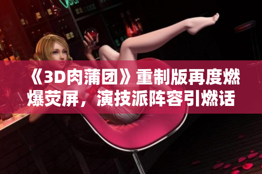 《3D肉蒲团》重制版再度燃爆荧屏，演技派阵容引燃话题