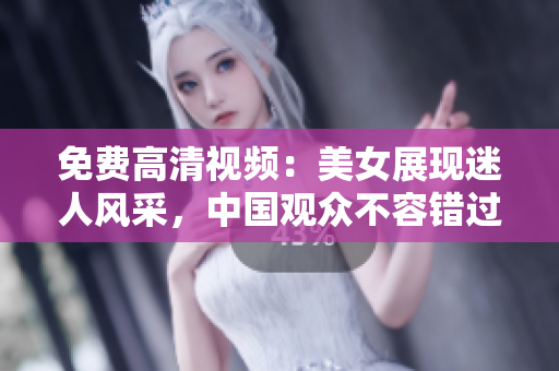 免费高清视频：美女展现迷人风采，中国观众不容错过
