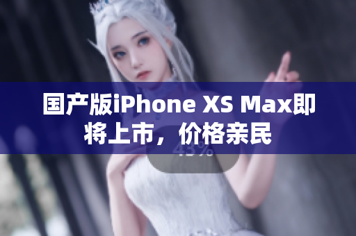 国产版iPhone XS Max即将上市，价格亲民