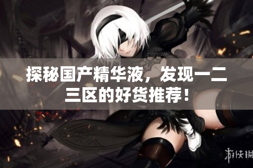 探秘国产精华液，发现一二三区的好货推荐！