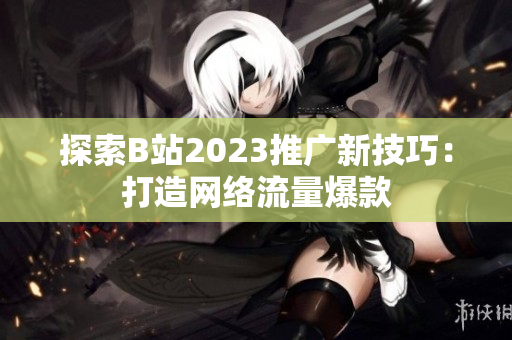 探索B站2023推广新技巧：打造网络流量爆款