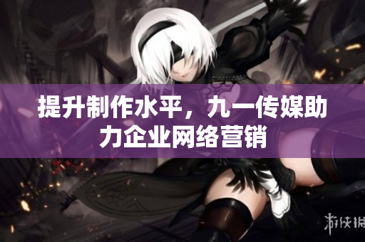 提升制作水平，九一传媒助力企业网络营销
