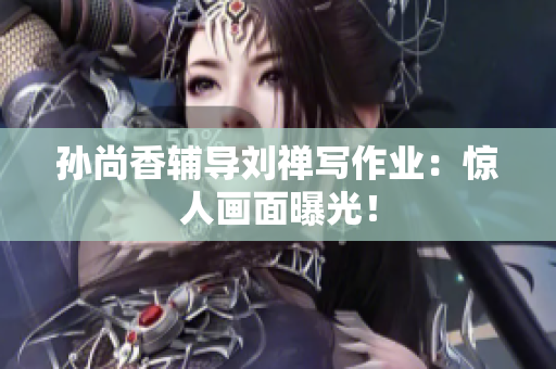 孙尚香辅导刘禅写作业：惊人画面曝光！