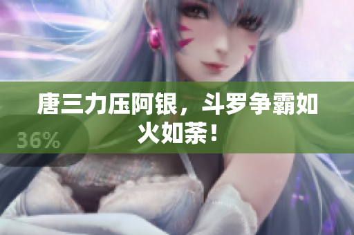 唐三力压阿银，斗罗争霸如火如荼！