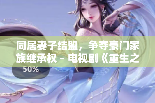 同居妻子结盟，争夺豪门家族继承权 – 电视剧《重生之豪门盛宠》