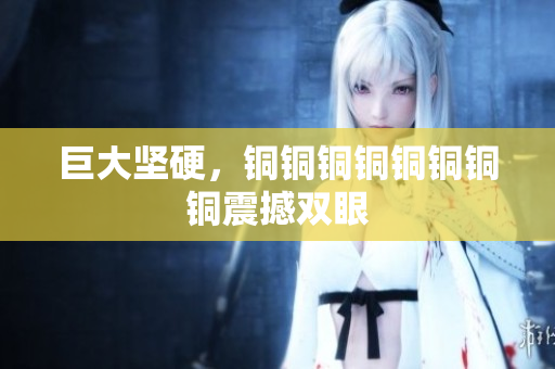巨大坚硬，铜铜铜铜铜铜铜铜震撼双眼