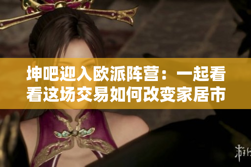 坤吧迎入欧派阵营：一起看看这场交易如何改变家居市场？