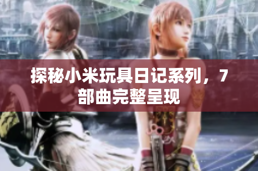 探秘小米玩具日记系列，7部曲完整呈现