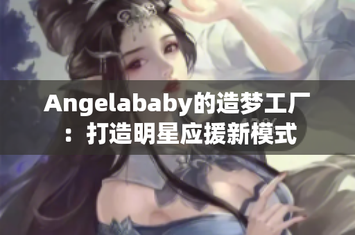 Angelababy的造梦工厂：打造明星应援新模式