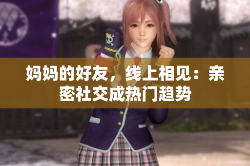 妈妈的好友，线上相见：亲密社交成热门趋势