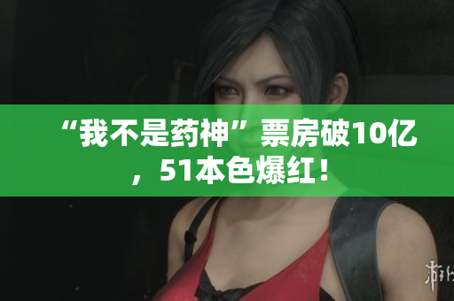 “我不是药神”票房破10亿，51本色爆红！