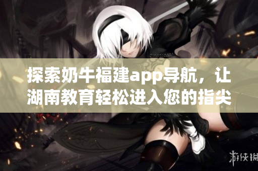 探索奶牛福建app导航，让湖南教育轻松进入您的指尖
