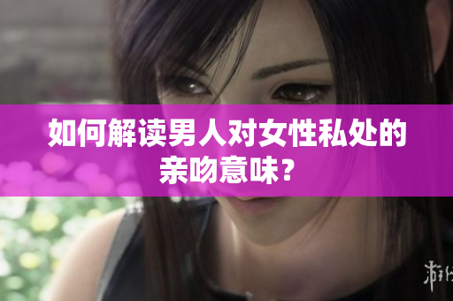 如何解读男人对女性私处的亲吻意味？
