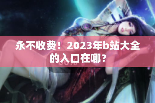 永不收费！2023年b站大全的入口在哪？