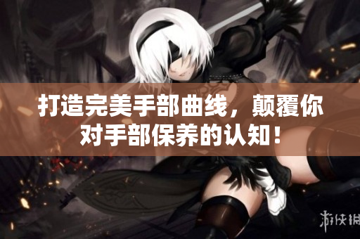 打造完美手部曲线，颠覆你对手部保养的认知！